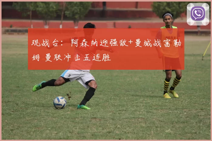 观战台：阿森纳迎强敌+曼城战富勒姆 曼联冲击五连胜