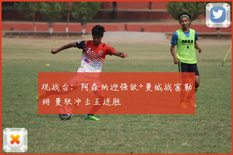 观战台：阿森纳迎强敌+曼城战富勒姆 曼联冲击五连胜