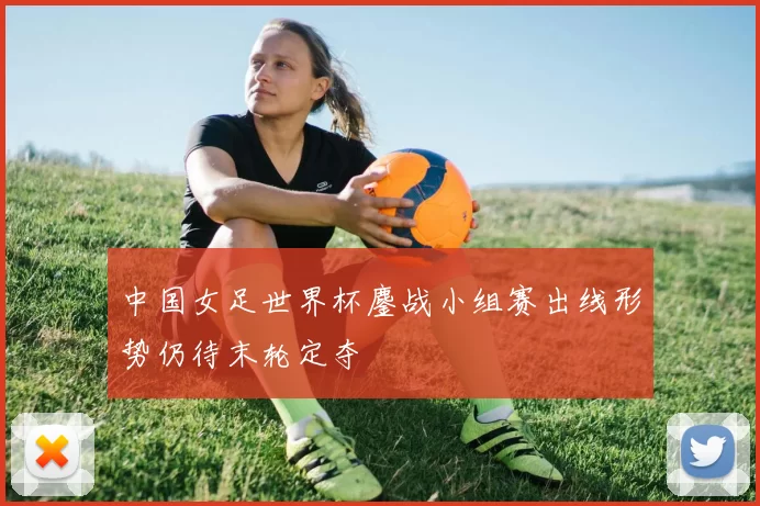 中国女足世界杯鏖战小组赛出线形势仍待末轮定夺