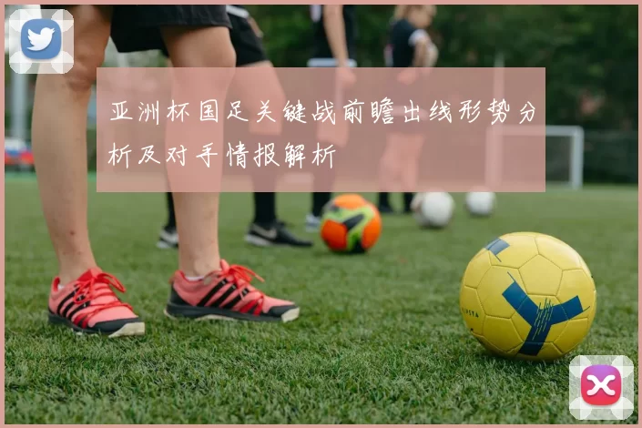 亚洲杯国足关键战前瞻出线形势分析及对手情报解析