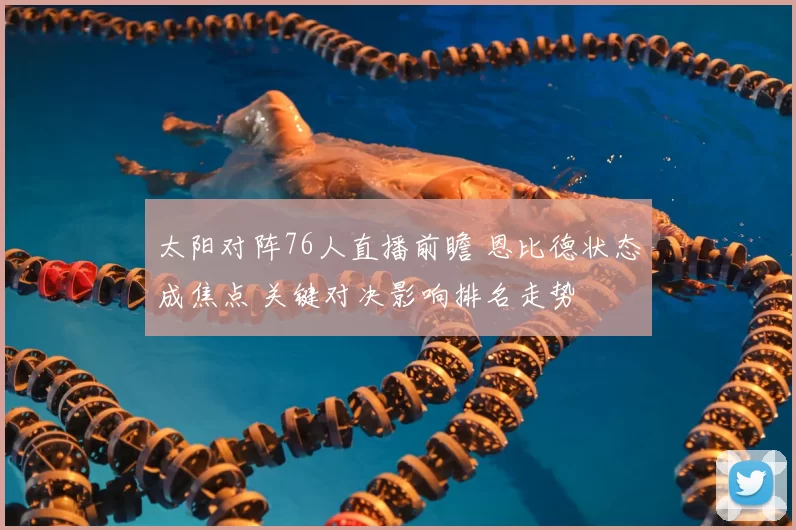 太阳对阵76人直播前瞻 恩比德状态成焦点 关键对决影响排名走势