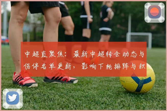 中超直聚焦:最新中超转会动态与伤停名单更新,影响下轮排阵与积分竞争