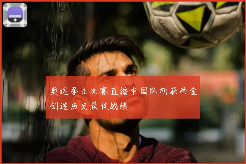 奥运拳击决赛直播中国队斩获两金创造历史最佳战绩