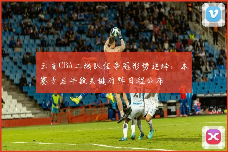 云南CBA二线队伍争冠形势逆转，本赛季后半段关键对阵日程公布