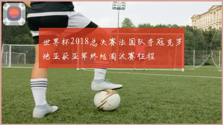 世界杯2018总决赛法国队夺冠克罗地亚获亚军终结淘汰赛征程