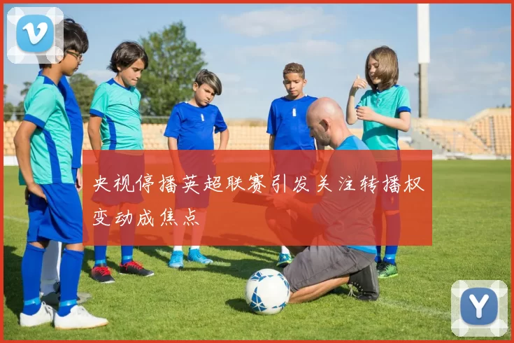 央视停播英超联赛引发关注转播权变动成焦点