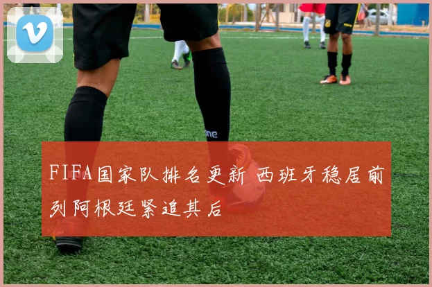 FIFA国家队排名更新 西班牙稳居前列阿根廷紧追其后
