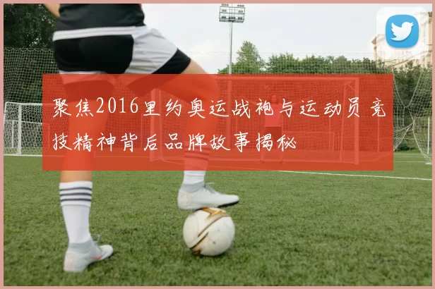 聚焦2016里约奥运战袍与运动员竞技精神背后品牌故事揭秘