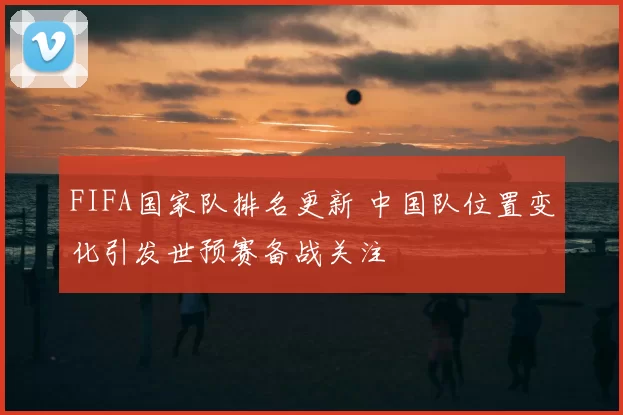 FIFA国家队排名更新 中国队位置变化引发世预赛备战关注