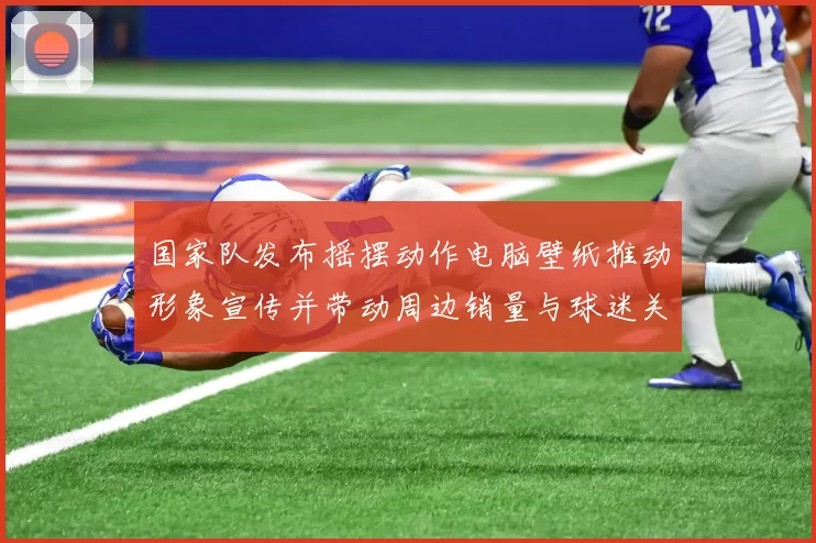 国家队发布摇摆动作电脑壁纸推动形象宣传并带动周边销量与球迷关注