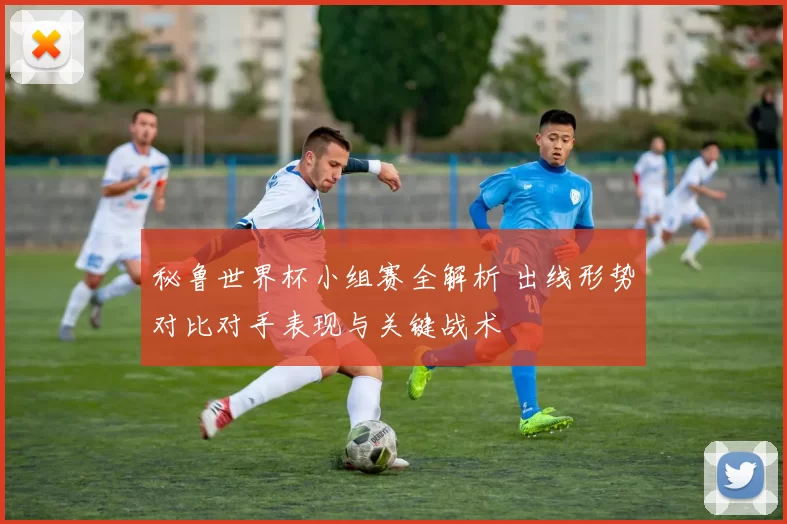 秘鲁世界杯小组赛全解析 出线形势对比对手表现与关键战术
