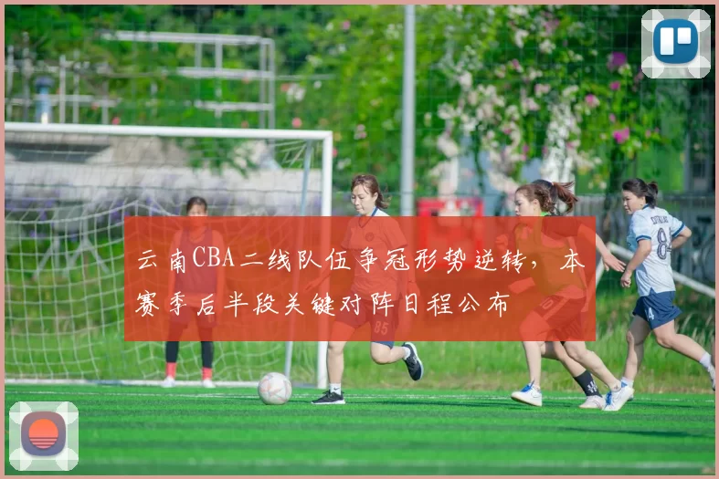 云南CBA二线队伍争冠形势逆转，本赛季后半段关键对阵日程公布