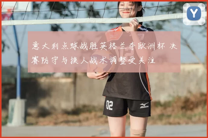 意大利点球战胜英格兰夺欧洲杯 决赛防守与换人战术调整受关注