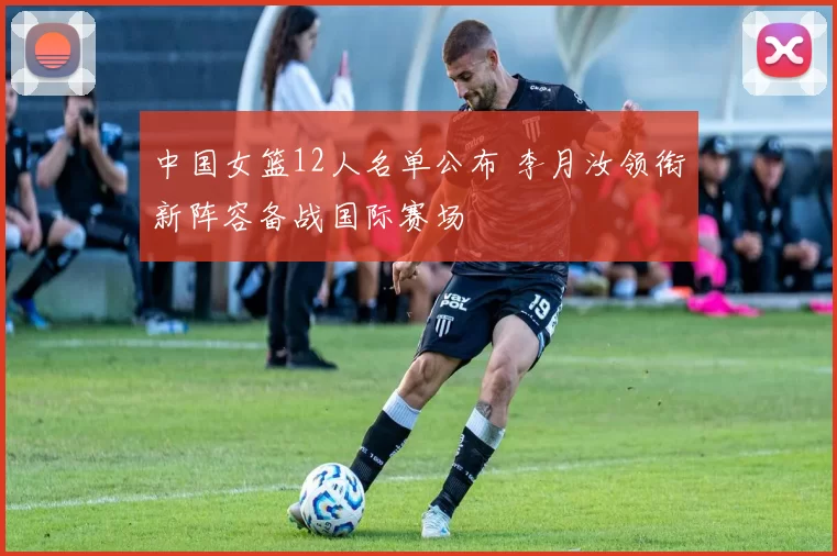 中国女篮12人名单公布 李月汝领衔新阵容备战国际赛场