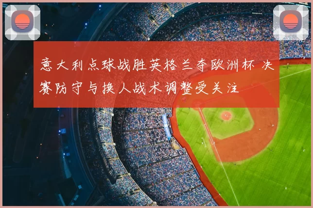 意大利点球战胜英格兰夺欧洲杯 决赛防守与换人战术调整受关注