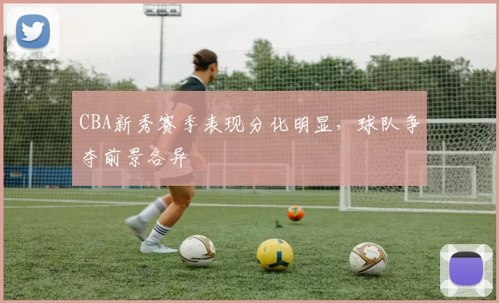 CBA新秀赛季表现分化明显，球队争夺前景各异