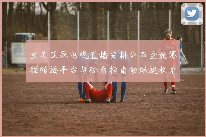 女足亚冠电视直播安排公布全轮赛程转播平台与观看指南助球迷收看