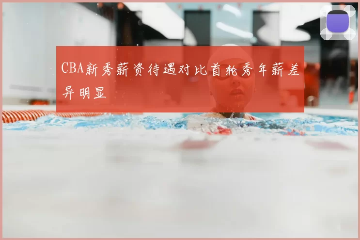 CBA新秀薪资待遇对比首轮秀年薪差异明显