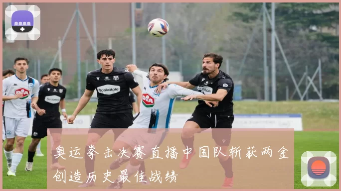 奥运拳击决赛直播中国队斩获两金创造历史最佳战绩