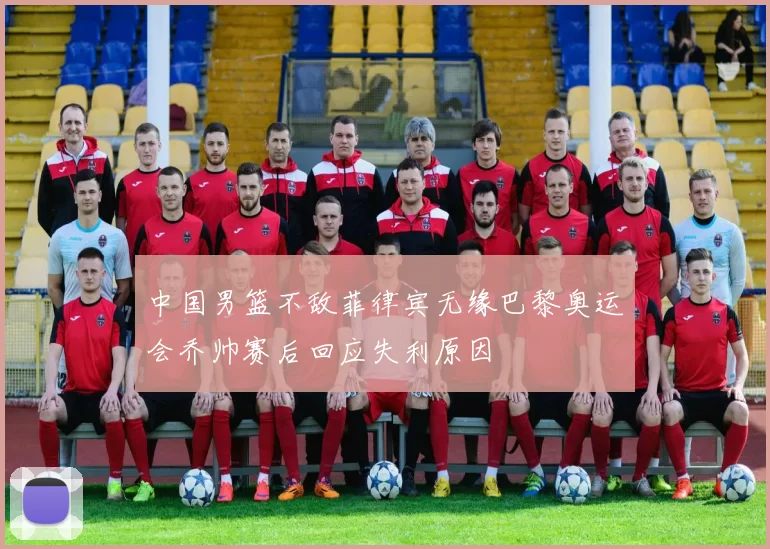 中国男篮不敌菲律宾无缘巴黎奥运会乔帅赛后回应失利原因