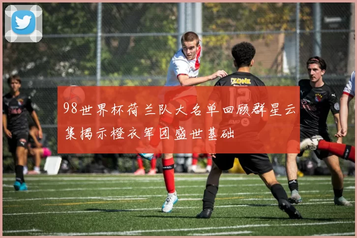 98世界杯荷兰队大名单回顾群星云集揭示橙衣军团盛世基础