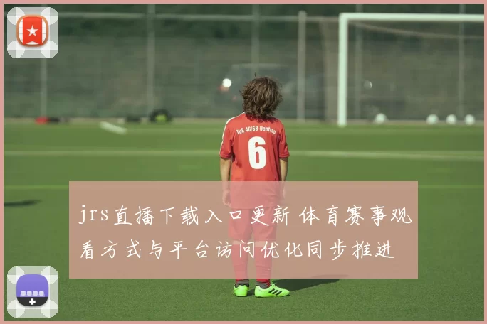 jrs直播下载入口更新 体育赛事观看方式与平台访问优化同步推进