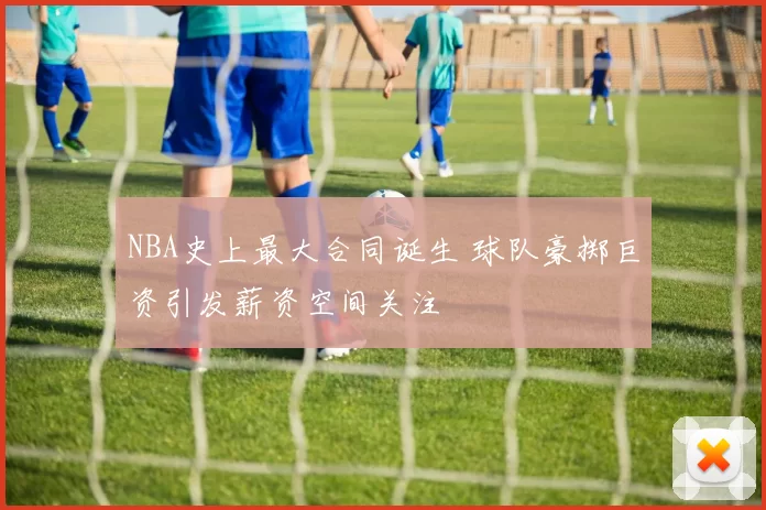 NBA史上最大合同诞生 球队豪掷巨资引发薪资空间关注