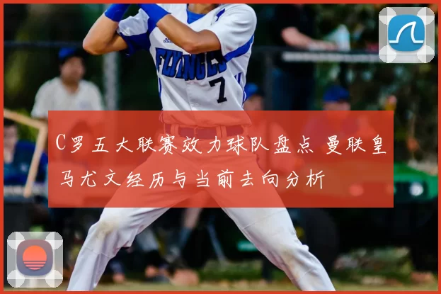 C罗五大联赛效力球队盘点 曼联皇马尤文经历与当前去向分析