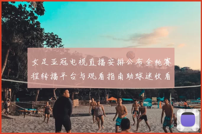 女足亚冠电视直播安排公布全轮赛程转播平台与观看指南助球迷收看