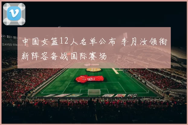 中国女篮12人名单公布 李月汝领衔新阵容备战国际赛场