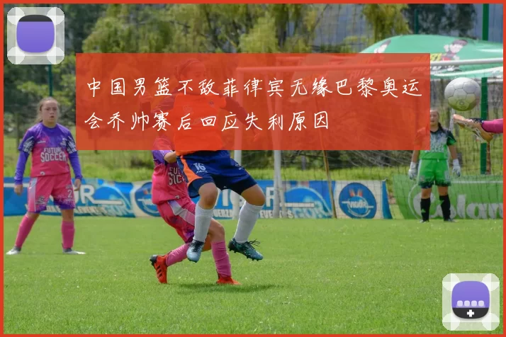 中国男篮不敌菲律宾无缘巴黎奥运会乔帅赛后回应失利原因