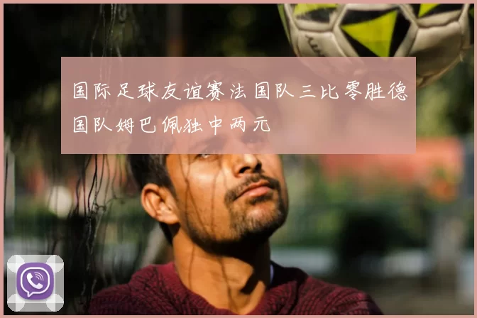 国际足球友谊赛法国队三比零胜德国队姆巴佩独中两元