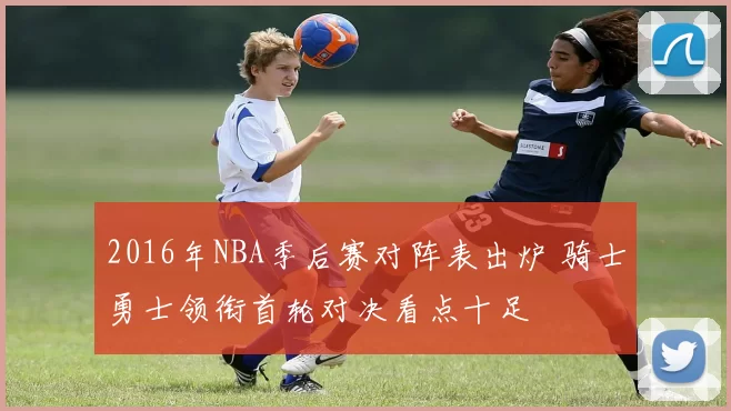 2016年NBA季后赛对阵表出炉 骑士勇士领衔首轮对决看点十足