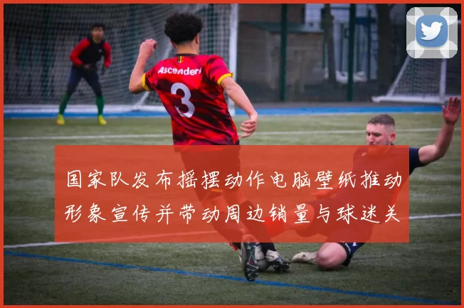 国家队发布摇摆动作电脑壁纸推动形象宣传并带动周边销量与球迷关注
