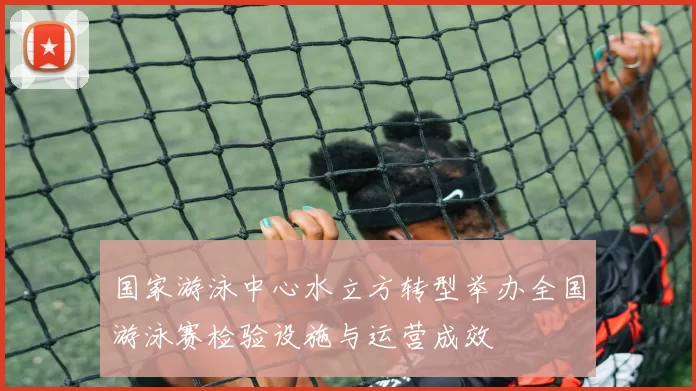 国家游泳中心水立方转型举办全国游泳赛检验设施与运营成效