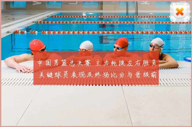 中国男篮总决赛 主力轮换左右胜负 关键球员表现及终场比分与晋级前景