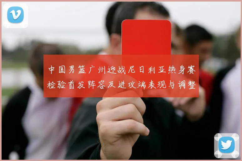中国男篮广州迎战尼日利亚热身赛检验首发阵容及进攻端表现与调整