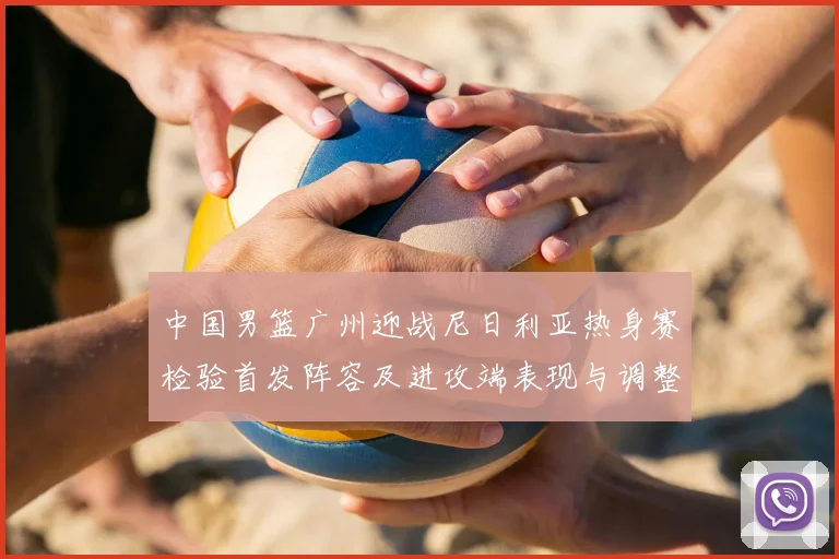 中国男篮广州迎战尼日利亚热身赛检验首发阵容及进攻端表现与调整