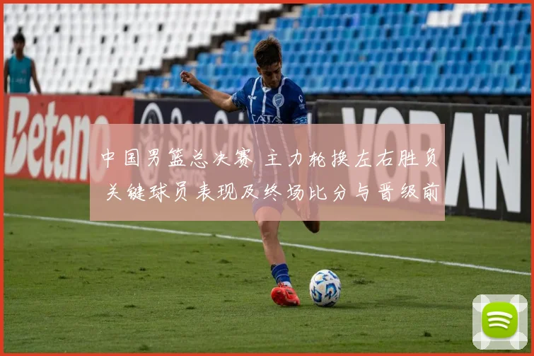 中国男篮总决赛 主力轮换左右胜负 关键球员表现及终场比分与晋级前景