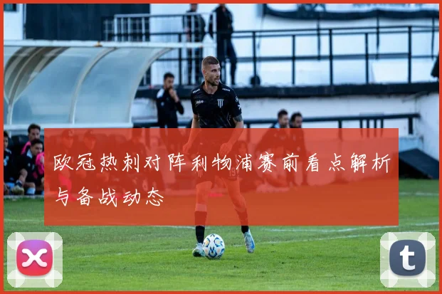 欧冠热刺对阵利物浦赛前看点解析与备战动态